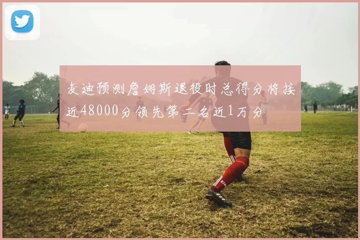麦迪预测詹姆斯退役时总得分将接近48000分领先第二名近1万分