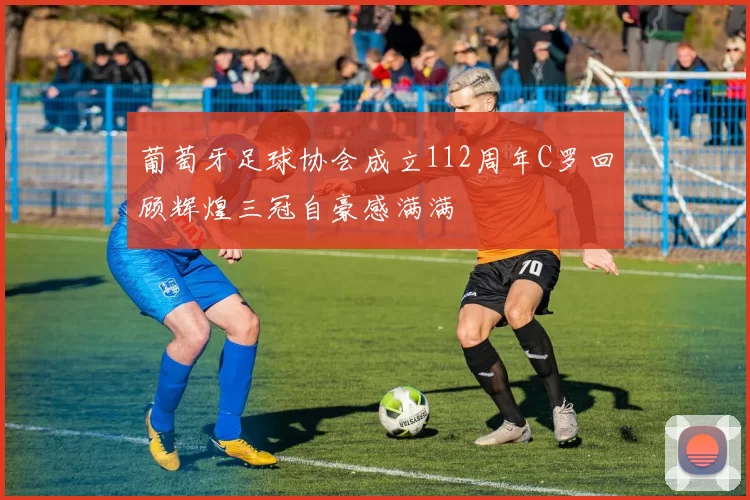 葡萄牙足球协会成立112周年C罗回顾辉煌三冠自豪感满满
