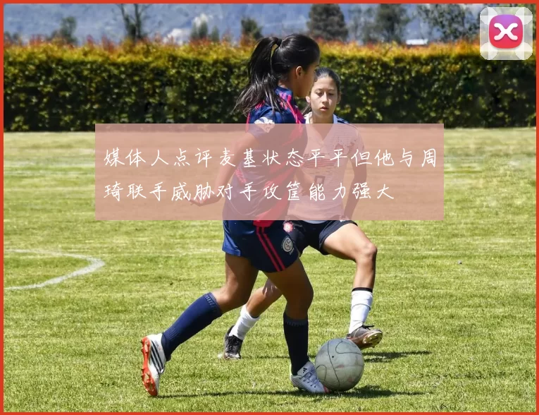 媒体人点评麦基状态平平但他与周琦联手威胁对手攻筐能力强大