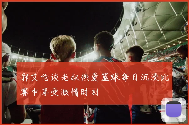 郭艾伦谈老叔热爱篮球每日沉浸比赛中享受激情时刻