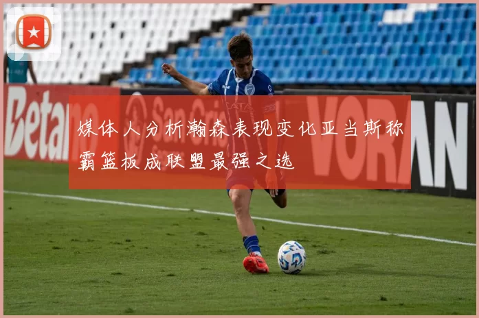 媒体人分析瀚森表现变化亚当斯称霸篮板成联盟最强之选