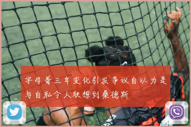 字母哥三年变化引发争议自以为是与自私令人联想到桑德斯