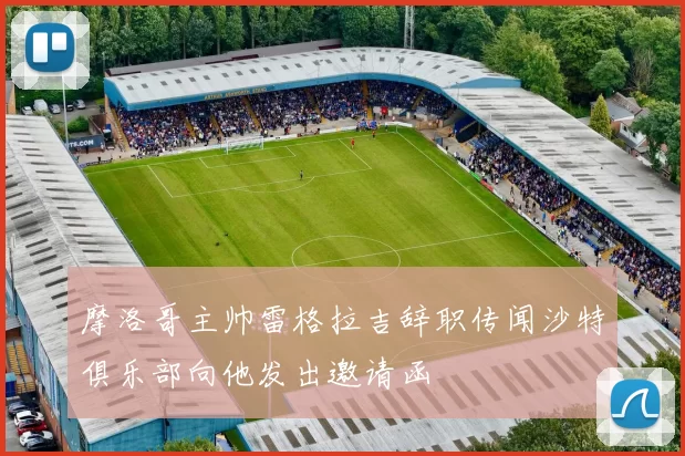摩洛哥主帅雷格拉吉辞职传闻沙特俱乐部向他发出邀请函