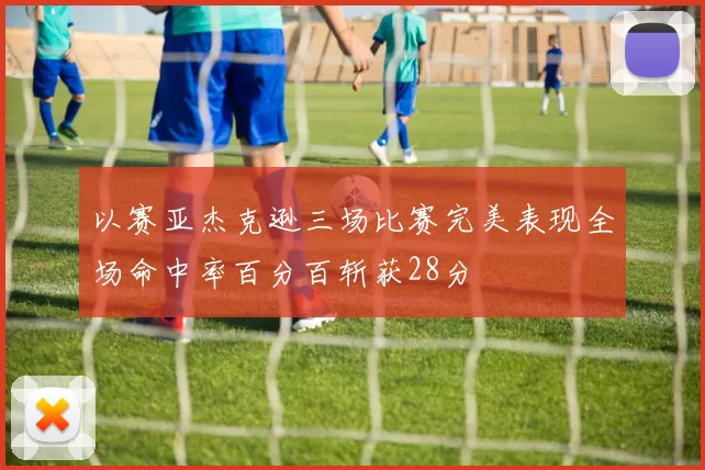 以赛亚杰克逊三场比赛完美表现全场命中率百分百斩获28分