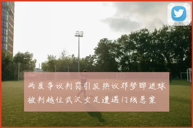 两度争议判罚引发热议邓梦晔进球被判越位武汉女足遭遇门线悬案