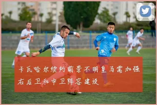 卡瓦哈尔续约前景不明皇马需加强右后卫和中卫阵容建设