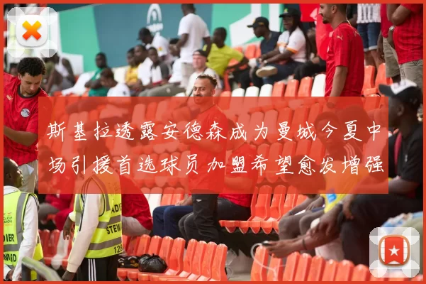 斯基拉透露安德森成为曼城今夏中场引援首选球员加盟希望愈发增强