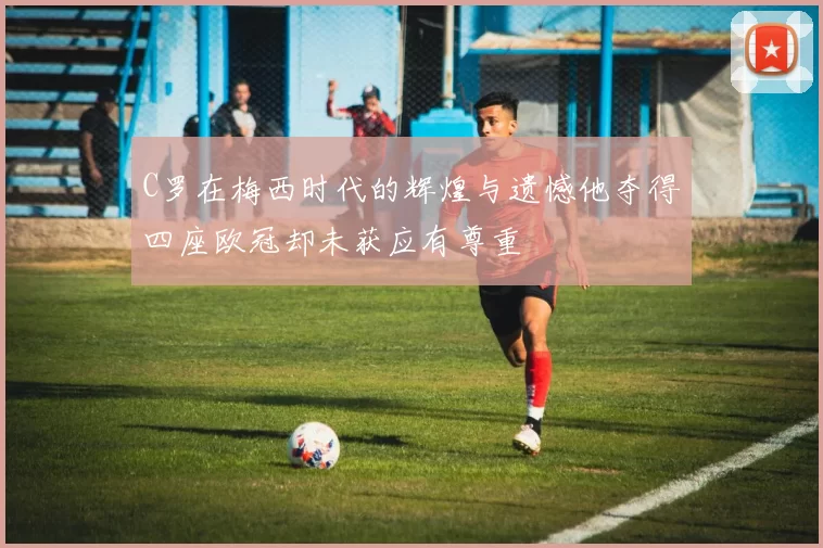 C罗在梅西时代的辉煌与遗憾他夺得四座欧冠却未获应有尊重