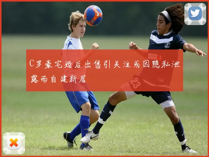 C罗豪宅婚后出售引关注或因隐私泄露而自建新居