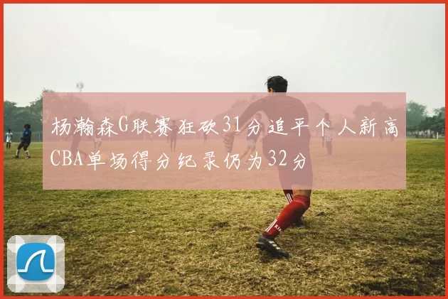 杨瀚森G联赛狂砍31分追平个人新高CBA单场得分纪录仍为32分