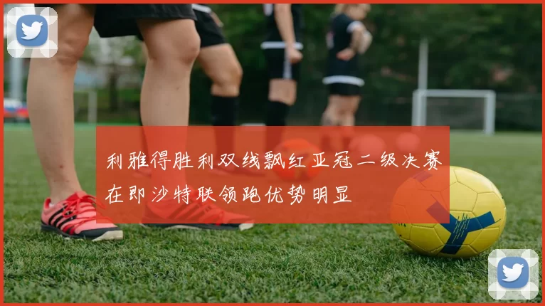 利雅得胜利双线飘红亚冠二级决赛在即沙特联领跑优势明显
