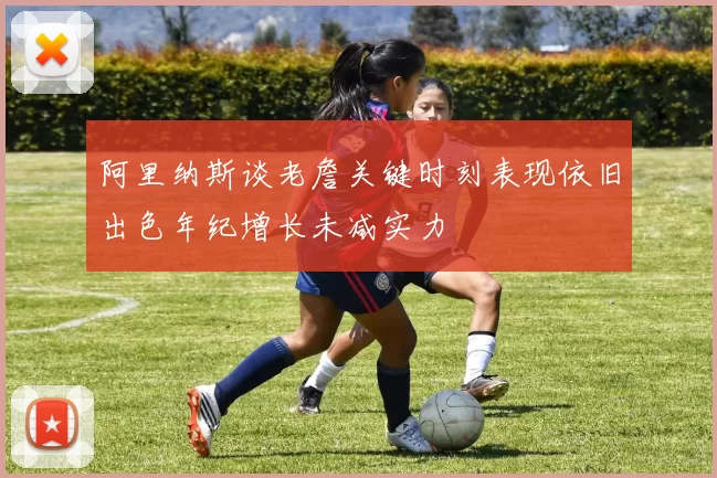 阿里纳斯谈老詹关键时刻表现依旧出色年纪增长未减实力