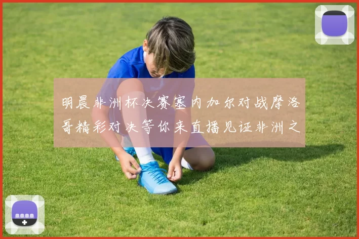 明晨非洲杯决赛塞内加尔对战摩洛哥精彩对决等你来直播见证非洲之王的诞生