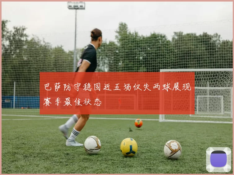 巴萨防守稳固近五场仅失两球展现赛季最佳状态