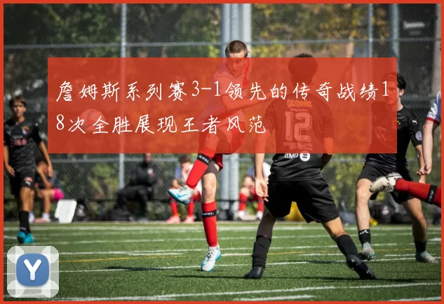 詹姆斯系列赛3-1领先的传奇战绩18次全胜展现王者风范
